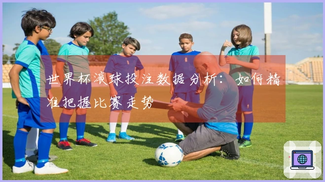 世界杯滚球投注数据分析：如何精准把握比赛走势